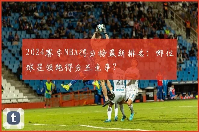 2024赛季NBA得分榜最新排名：哪位球星领跑得分王竞争？