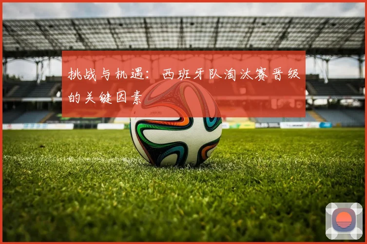 挑战与机遇：西班牙队淘汰赛晋级的关键因素