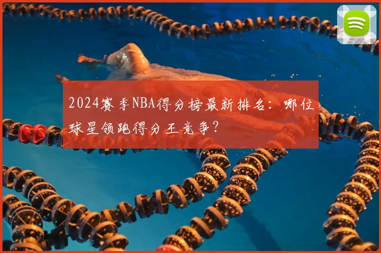 2024赛季NBA得分榜最新排名：哪位球星领跑得分王竞争？