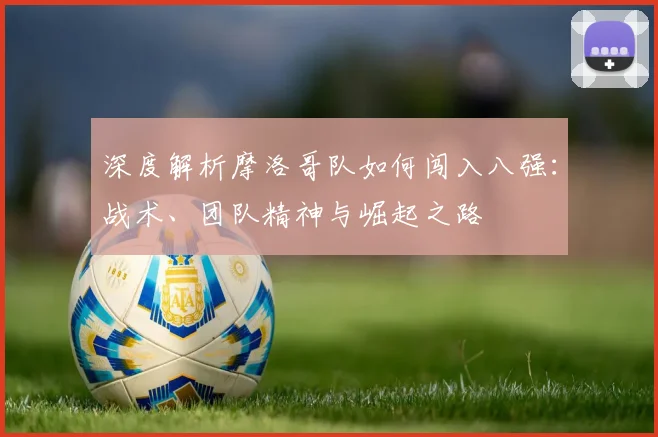 深度解析摩洛哥队如何闯入八强:战术、团队精神与崛起之路