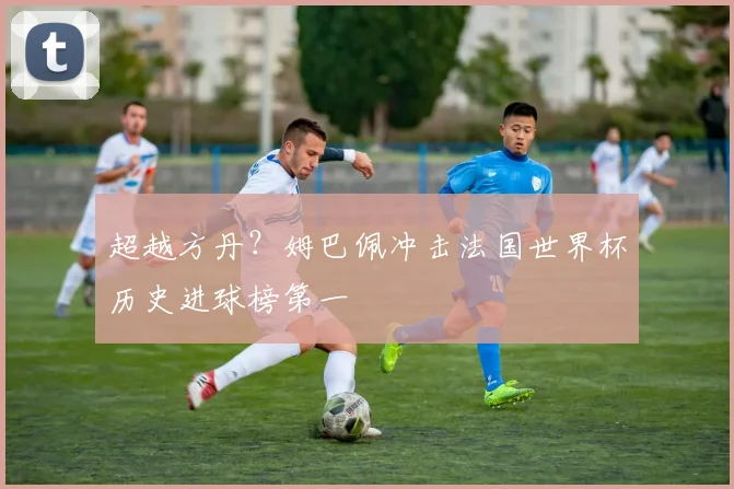 超越方丹？姆巴佩冲击法国世界杯历史进球榜第一