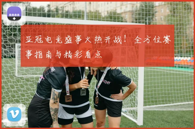 亚冠电竞盛事火热开战！全方位赛事指南与精彩看点