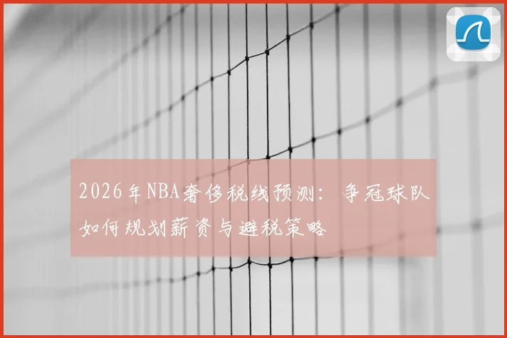 2026年NBA奢侈税线预测：争冠球队如何规划薪资与避税策略