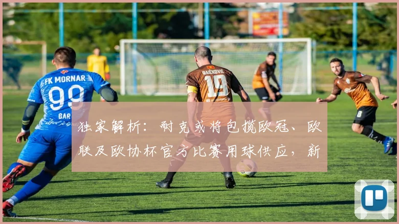 独家解析：耐克或将包揽欧冠、欧联及欧协杯官方比赛用球供应，新赛季足球有哪些看点？