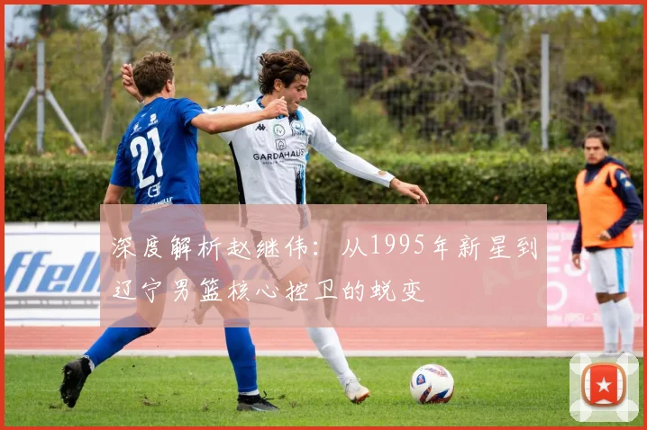 深度解析赵继伟：从1995年新星到辽宁男篮核心控卫的蜕变